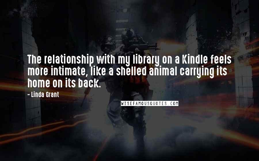 Linda Grant Quotes: The relationship with my library on a Kindle feels more intimate, like a shelled animal carrying its home on its back.