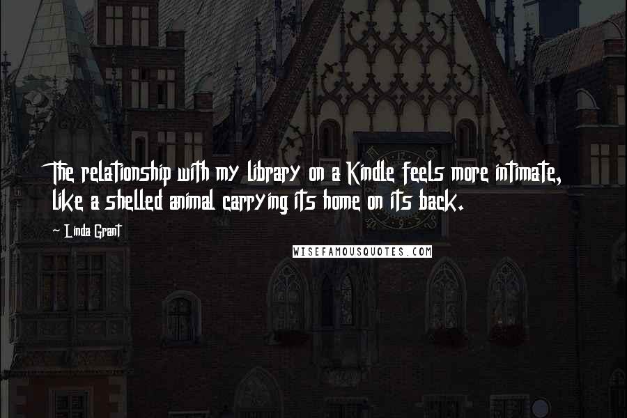 Linda Grant Quotes: The relationship with my library on a Kindle feels more intimate, like a shelled animal carrying its home on its back.