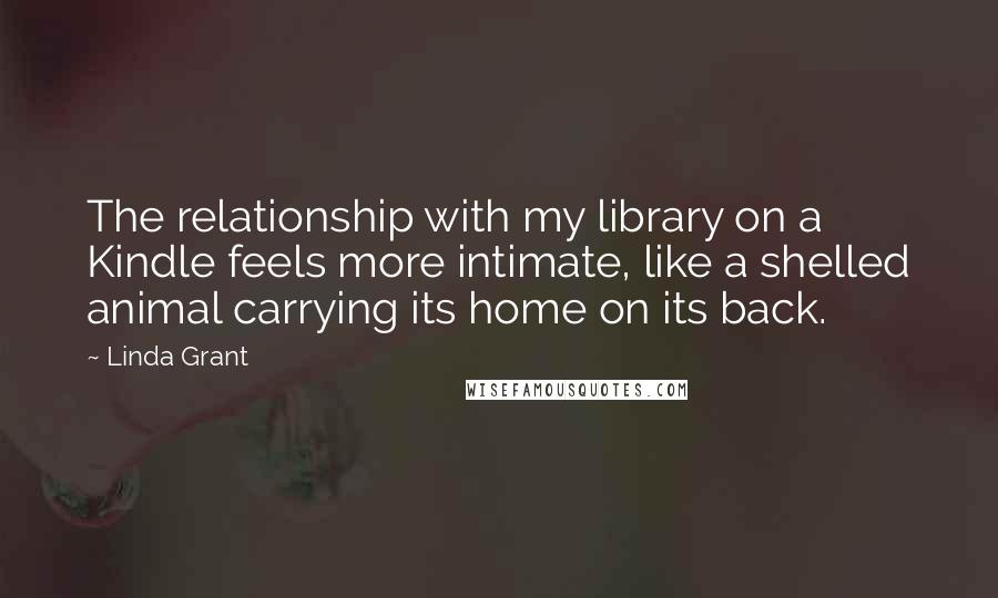 Linda Grant Quotes: The relationship with my library on a Kindle feels more intimate, like a shelled animal carrying its home on its back.