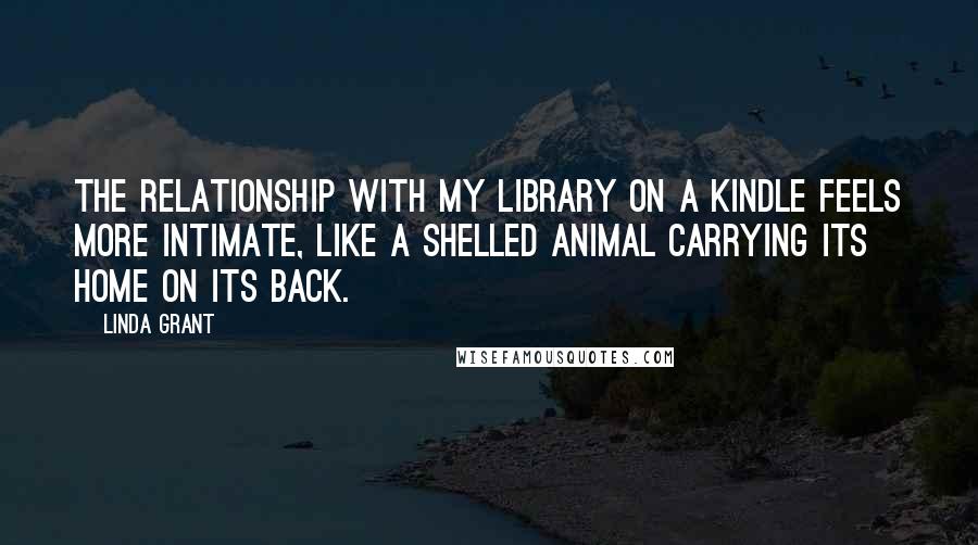 Linda Grant Quotes: The relationship with my library on a Kindle feels more intimate, like a shelled animal carrying its home on its back.