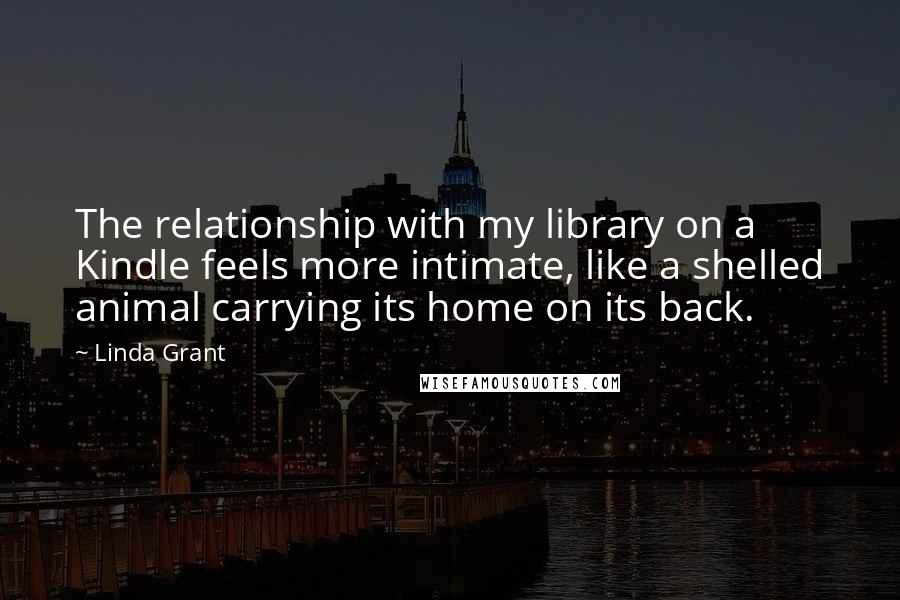 Linda Grant Quotes: The relationship with my library on a Kindle feels more intimate, like a shelled animal carrying its home on its back.