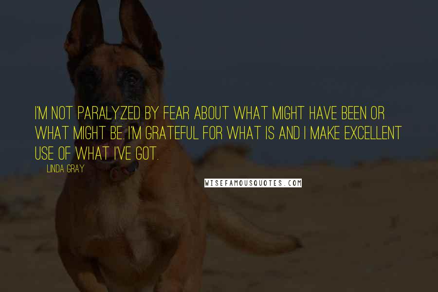 Linda Gray Quotes: I'm not paralyzed by fear about what might have been or what might be. I'm grateful for what is and I make excellent use of what I've got.