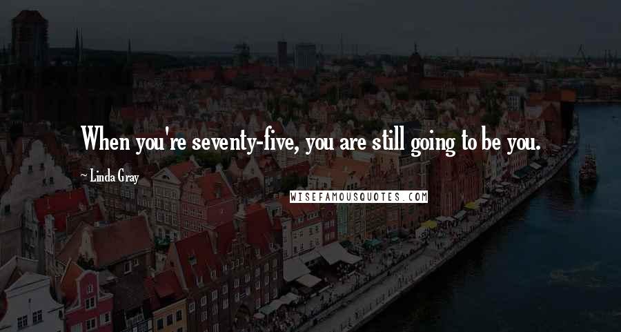 Linda Gray Quotes: When you're seventy-five, you are still going to be you.