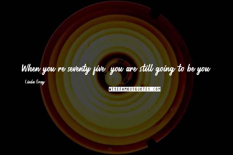 Linda Gray Quotes: When you're seventy-five, you are still going to be you.