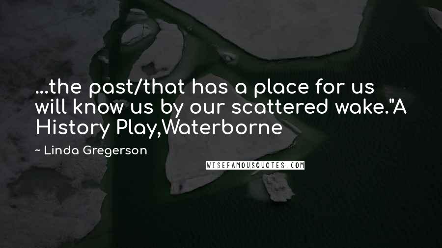 Linda Gregerson Quotes: ...the past/that has a place for us will know us by our scattered wake."A History Play,Waterborne