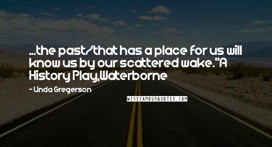 Linda Gregerson Quotes: ...the past/that has a place for us will know us by our scattered wake."A History Play,Waterborne