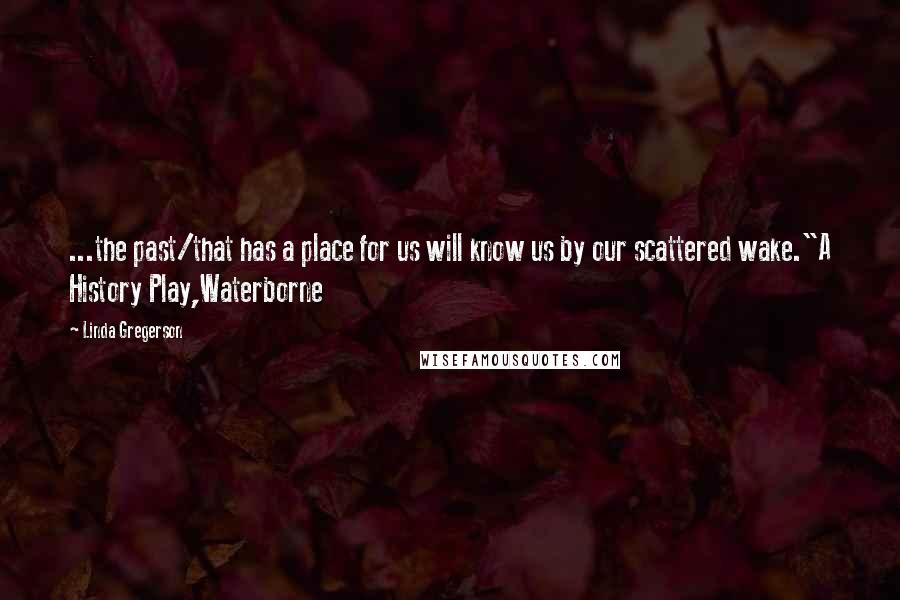 Linda Gregerson Quotes: ...the past/that has a place for us will know us by our scattered wake."A History Play,Waterborne