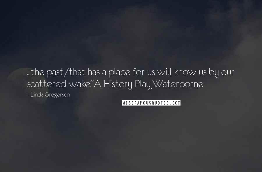 Linda Gregerson Quotes: ...the past/that has a place for us will know us by our scattered wake."A History Play,Waterborne