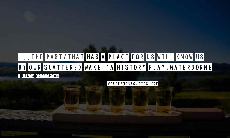 Linda Gregerson Quotes: ...the past/that has a place for us will know us by our scattered wake."A History Play,Waterborne