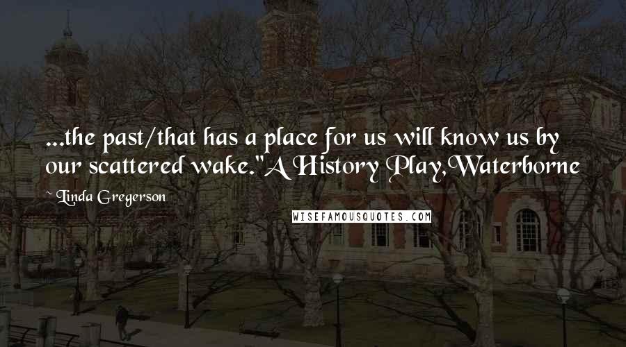 Linda Gregerson Quotes: ...the past/that has a place for us will know us by our scattered wake."A History Play,Waterborne