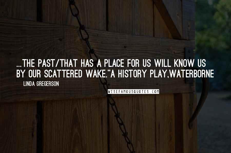 Linda Gregerson Quotes: ...the past/that has a place for us will know us by our scattered wake."A History Play,Waterborne