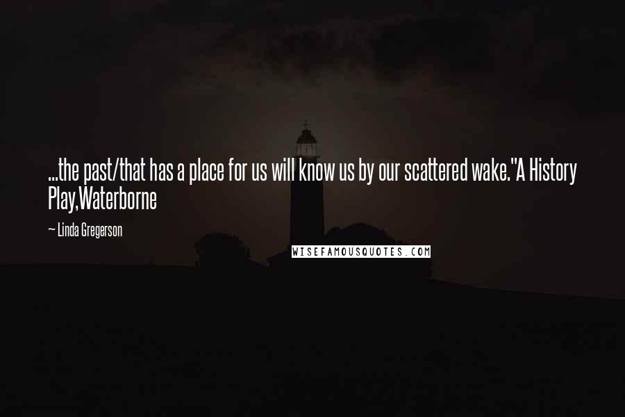 Linda Gregerson Quotes: ...the past/that has a place for us will know us by our scattered wake."A History Play,Waterborne