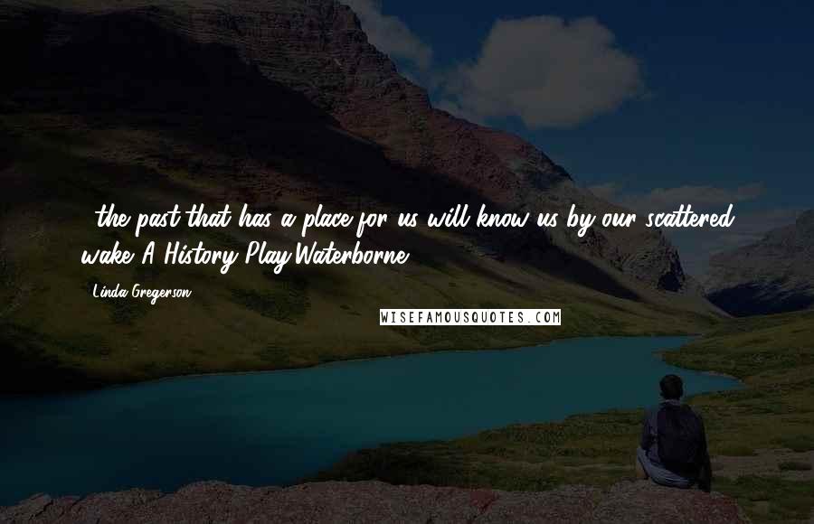 Linda Gregerson Quotes: ...the past/that has a place for us will know us by our scattered wake."A History Play,Waterborne