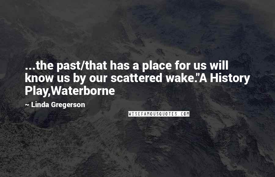 Linda Gregerson Quotes: ...the past/that has a place for us will know us by our scattered wake."A History Play,Waterborne