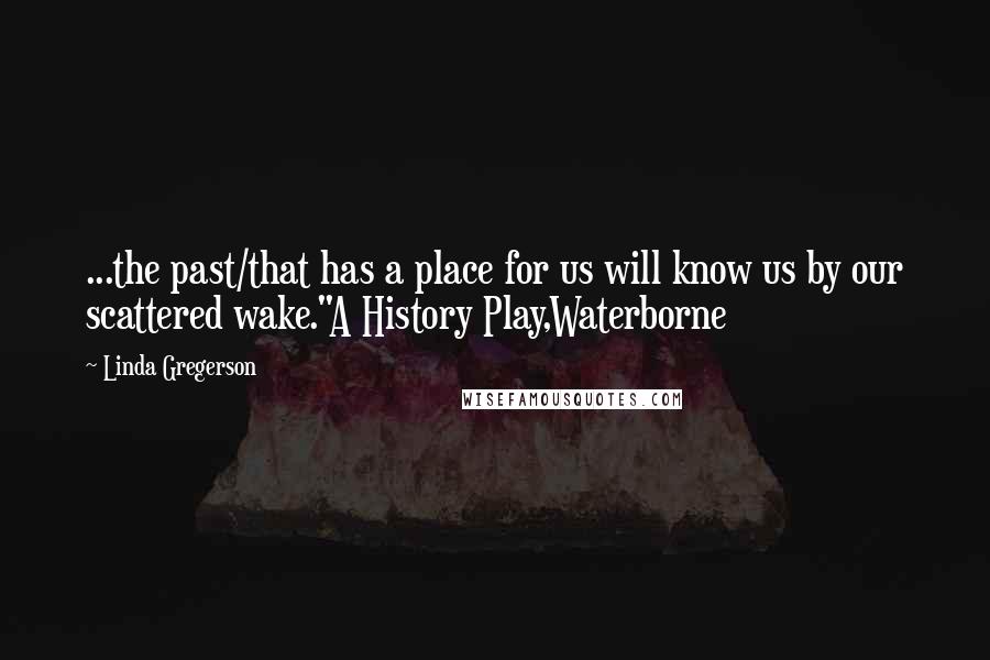 Linda Gregerson Quotes: ...the past/that has a place for us will know us by our scattered wake."A History Play,Waterborne