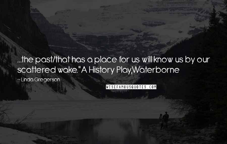 Linda Gregerson Quotes: ...the past/that has a place for us will know us by our scattered wake."A History Play,Waterborne