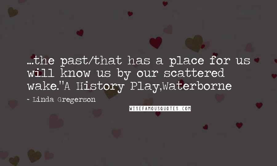 Linda Gregerson Quotes: ...the past/that has a place for us will know us by our scattered wake."A History Play,Waterborne