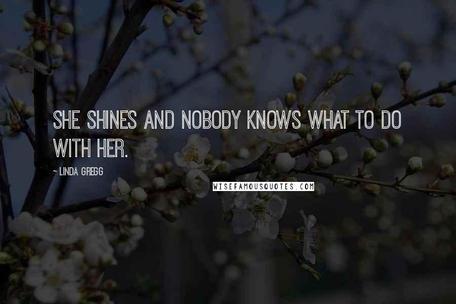 Linda Gregg Quotes: She shines and nobody knows what to do with her.