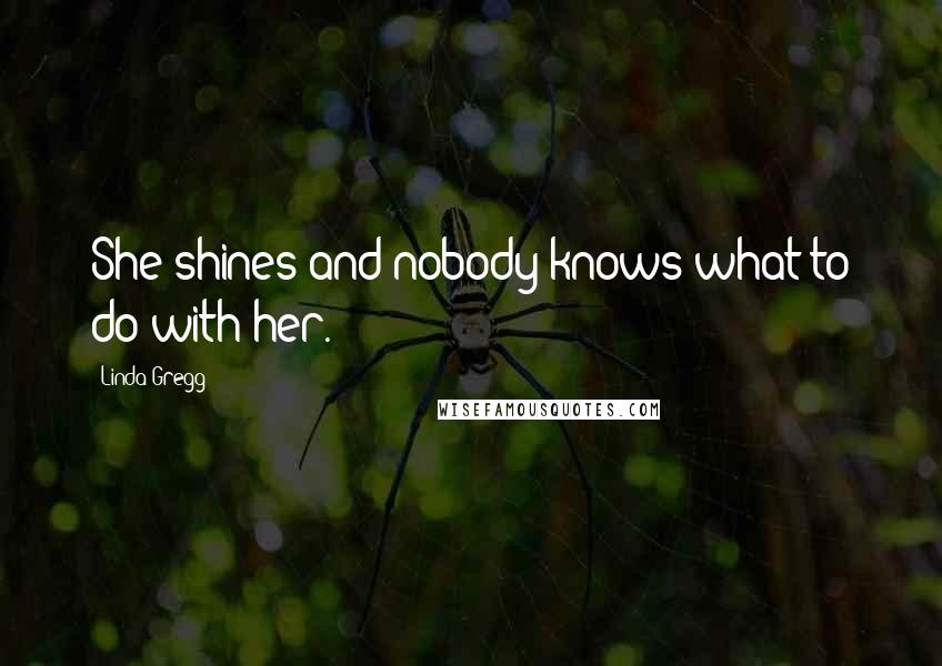 Linda Gregg Quotes: She shines and nobody knows what to do with her.