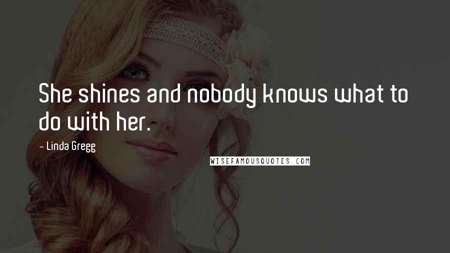 Linda Gregg Quotes: She shines and nobody knows what to do with her.