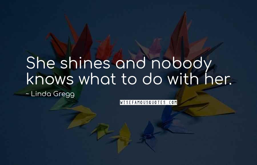 Linda Gregg Quotes: She shines and nobody knows what to do with her.