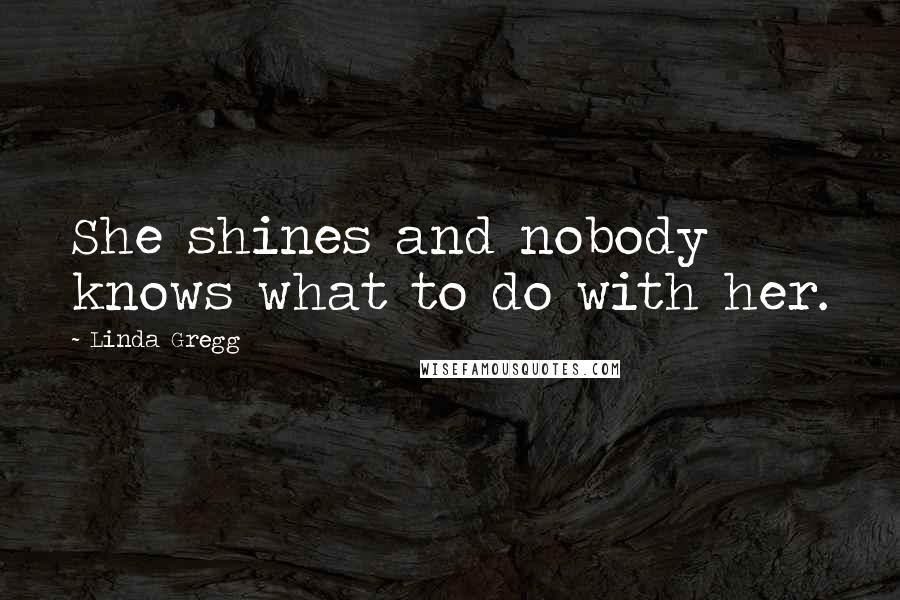 Linda Gregg Quotes: She shines and nobody knows what to do with her.