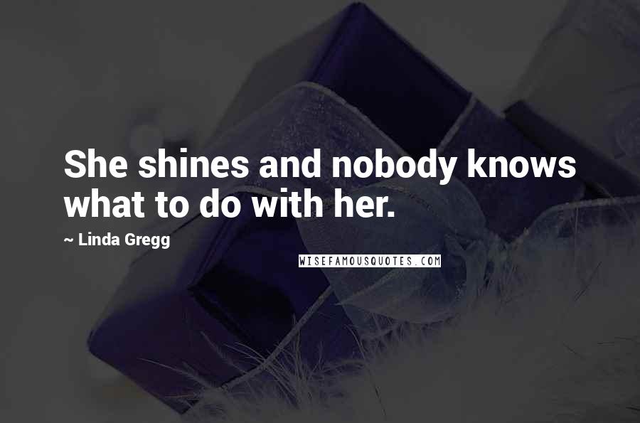 Linda Gregg Quotes: She shines and nobody knows what to do with her.