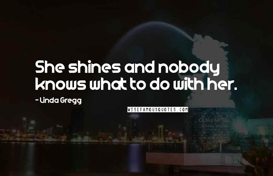 Linda Gregg Quotes: She shines and nobody knows what to do with her.