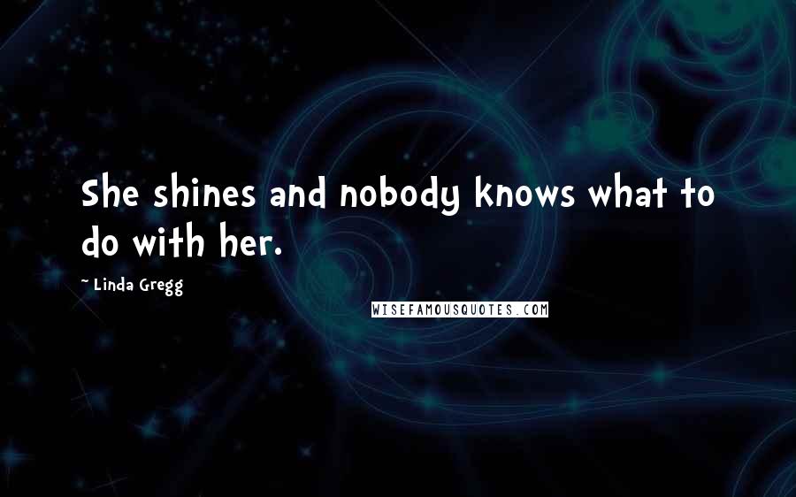 Linda Gregg Quotes: She shines and nobody knows what to do with her.