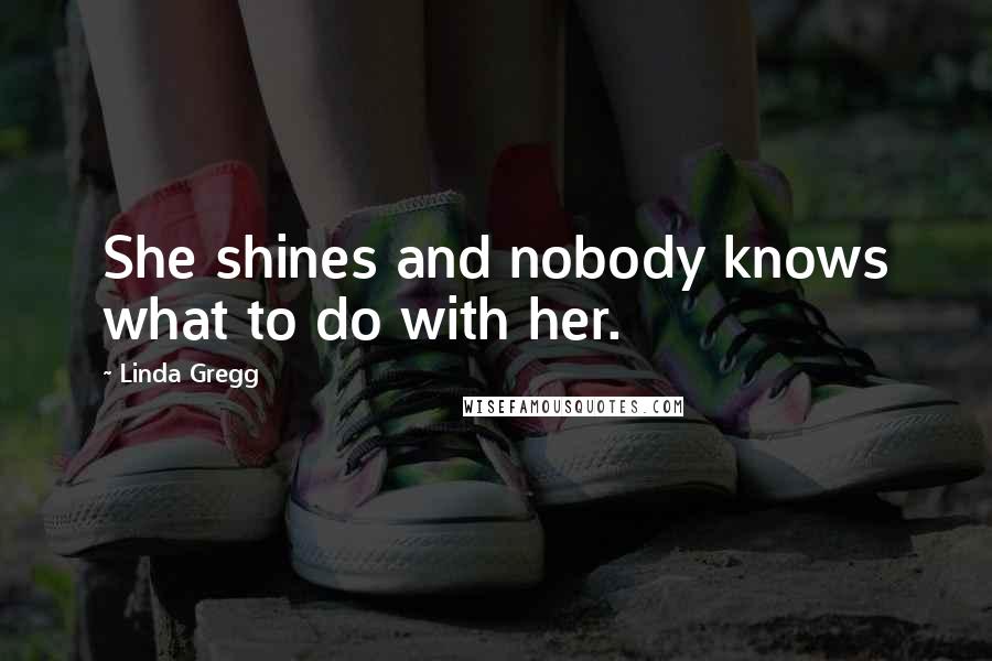 Linda Gregg Quotes: She shines and nobody knows what to do with her.