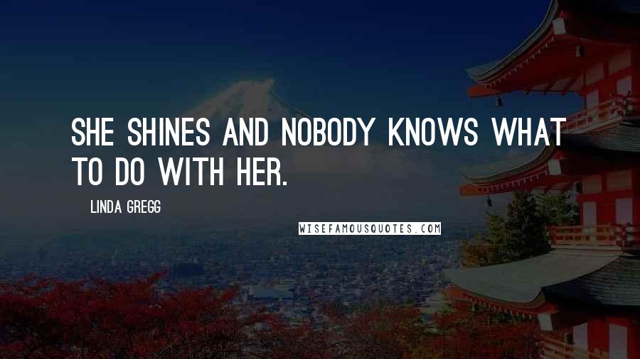 Linda Gregg Quotes: She shines and nobody knows what to do with her.