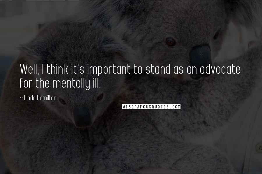 Linda Hamilton Quotes: Well, I think it's important to stand as an advocate for the mentally ill.