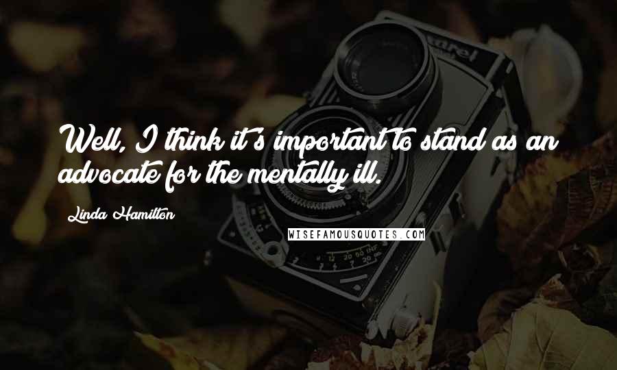 Linda Hamilton Quotes: Well, I think it's important to stand as an advocate for the mentally ill.