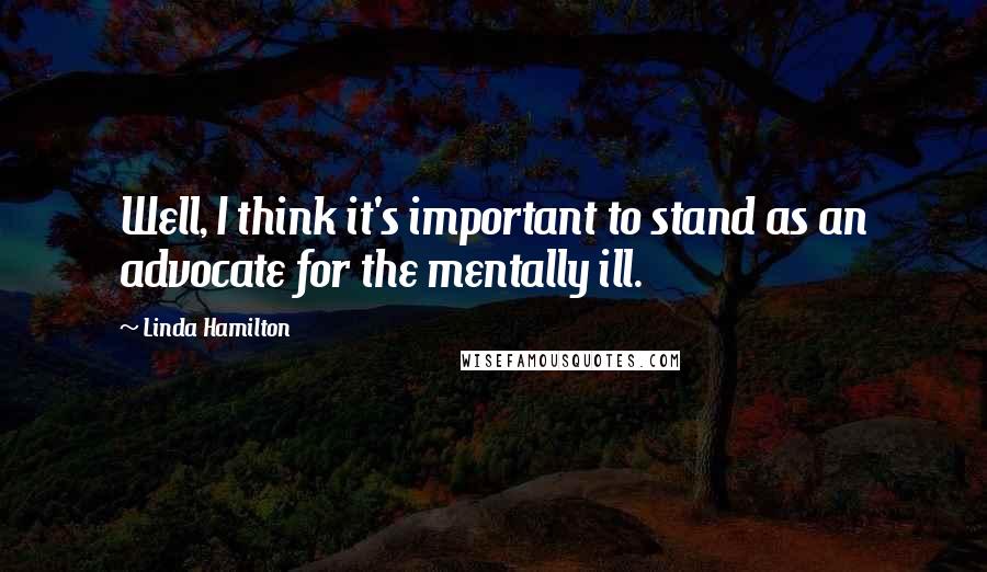 Linda Hamilton Quotes: Well, I think it's important to stand as an advocate for the mentally ill.