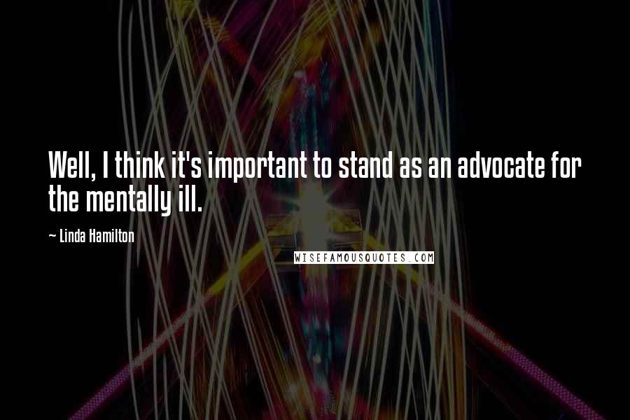 Linda Hamilton Quotes: Well, I think it's important to stand as an advocate for the mentally ill.