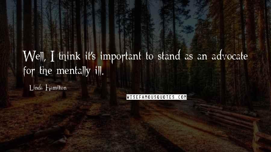 Linda Hamilton Quotes: Well, I think it's important to stand as an advocate for the mentally ill.