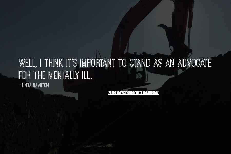 Linda Hamilton Quotes: Well, I think it's important to stand as an advocate for the mentally ill.