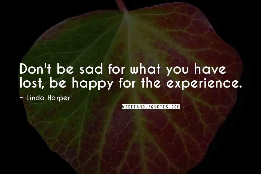 Linda Harper Quotes: Don't be sad for what you have lost, be happy for the experience.