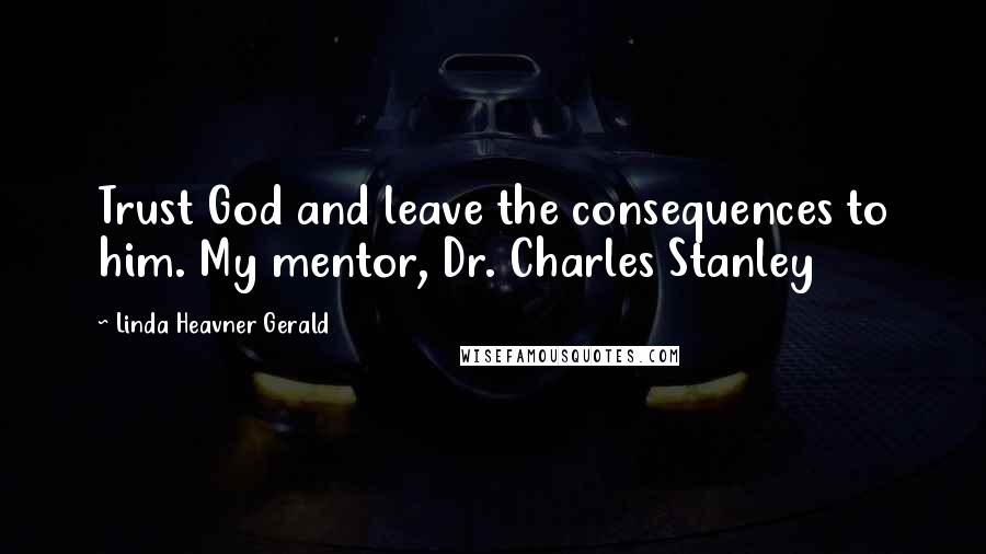 Linda Heavner Gerald Quotes: Trust God and leave the consequences to him. My mentor, Dr. Charles Stanley