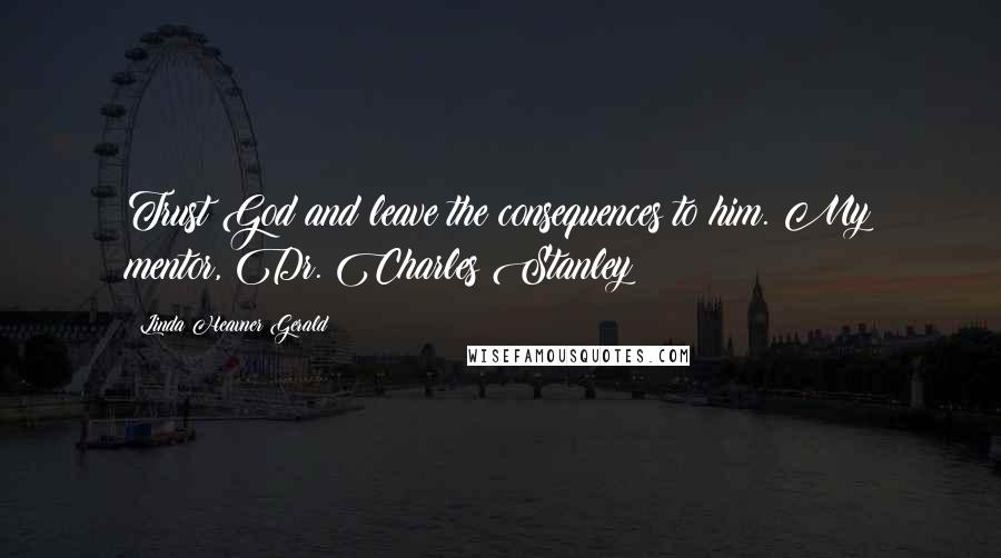 Linda Heavner Gerald Quotes: Trust God and leave the consequences to him. My mentor, Dr. Charles Stanley