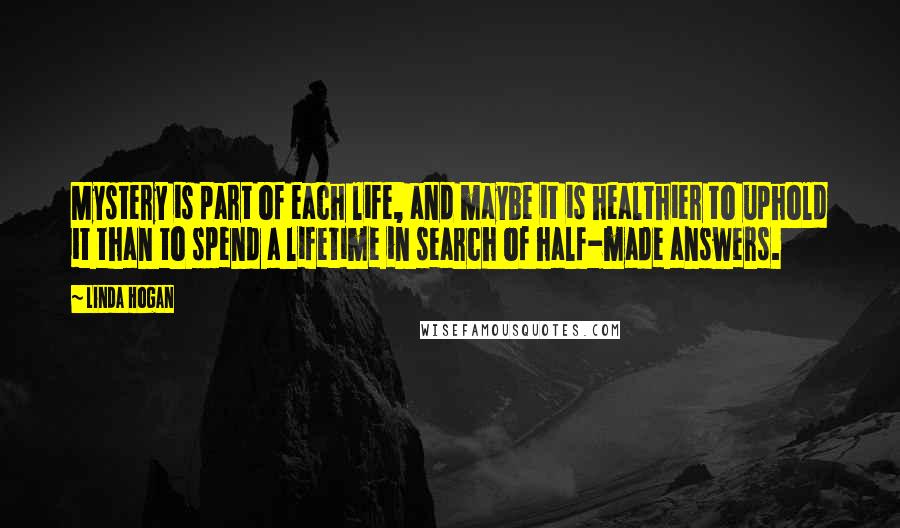 Linda Hogan Quotes: Mystery is part of each life, and maybe it is healthier to uphold it than to spend a lifetime in search of half-made answers.