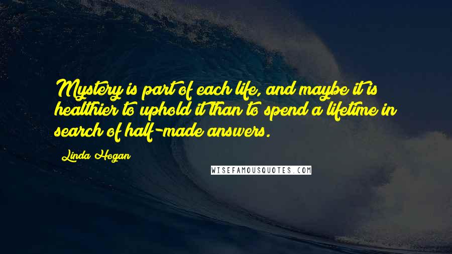 Linda Hogan Quotes: Mystery is part of each life, and maybe it is healthier to uphold it than to spend a lifetime in search of half-made answers.