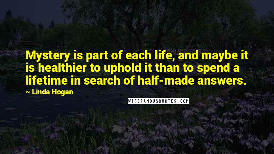 Linda Hogan Quotes: Mystery is part of each life, and maybe it is healthier to uphold it than to spend a lifetime in search of half-made answers.