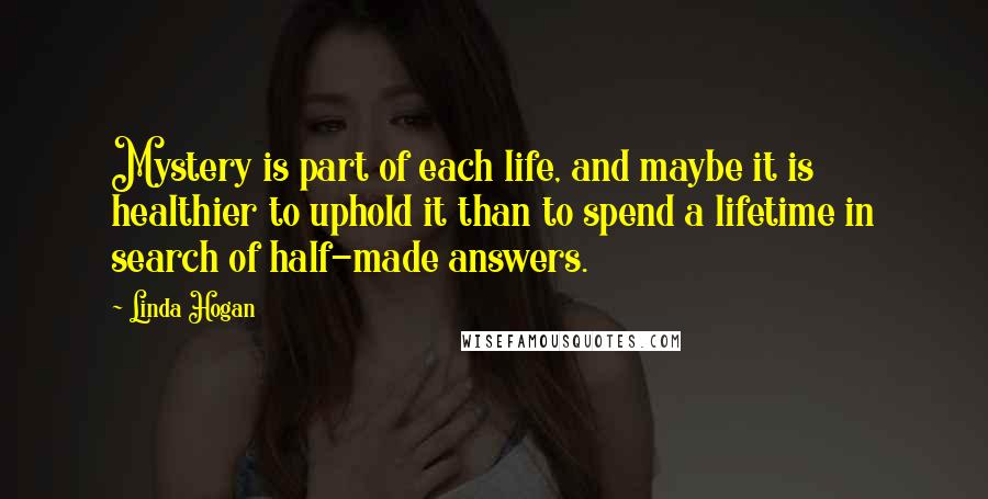 Linda Hogan Quotes: Mystery is part of each life, and maybe it is healthier to uphold it than to spend a lifetime in search of half-made answers.