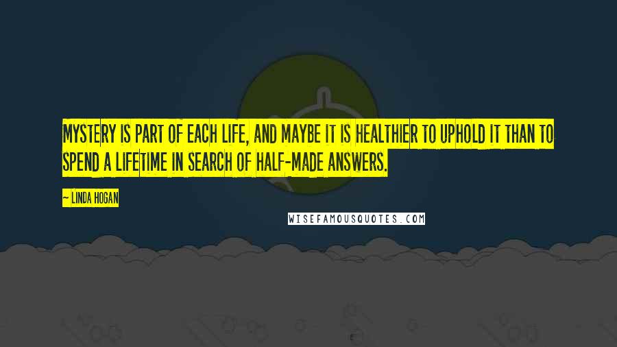 Linda Hogan Quotes: Mystery is part of each life, and maybe it is healthier to uphold it than to spend a lifetime in search of half-made answers.