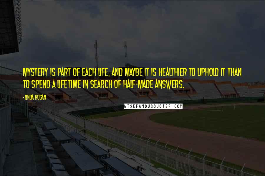 Linda Hogan Quotes: Mystery is part of each life, and maybe it is healthier to uphold it than to spend a lifetime in search of half-made answers.