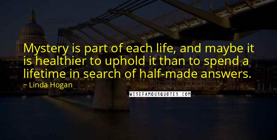 Linda Hogan Quotes: Mystery is part of each life, and maybe it is healthier to uphold it than to spend a lifetime in search of half-made answers.