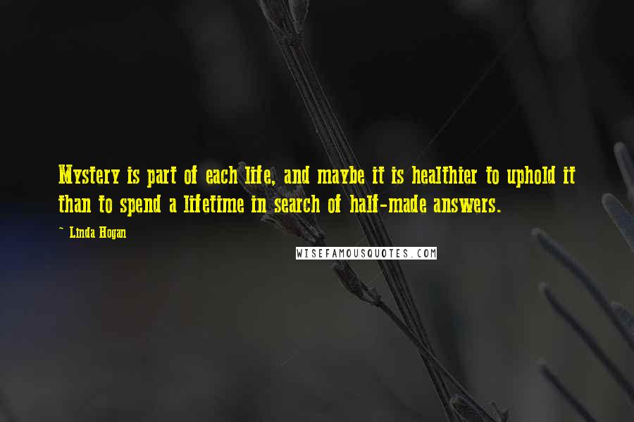 Linda Hogan Quotes: Mystery is part of each life, and maybe it is healthier to uphold it than to spend a lifetime in search of half-made answers.