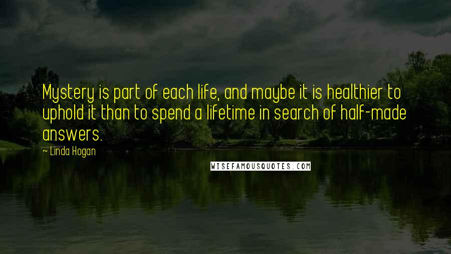 Linda Hogan Quotes: Mystery is part of each life, and maybe it is healthier to uphold it than to spend a lifetime in search of half-made answers.