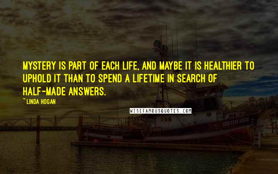 Linda Hogan Quotes: Mystery is part of each life, and maybe it is healthier to uphold it than to spend a lifetime in search of half-made answers.